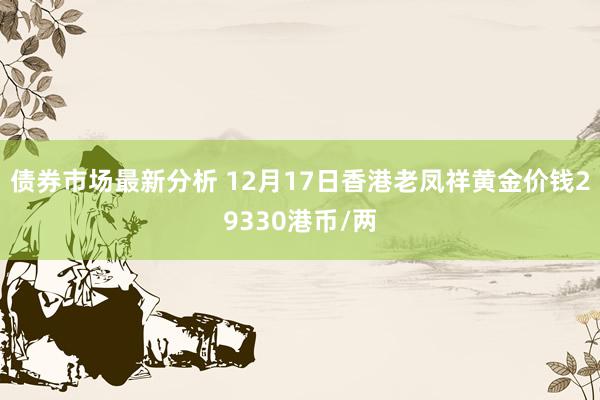 债券市场最新分析 12月17日香港老凤祥黄金价钱29330港币/两