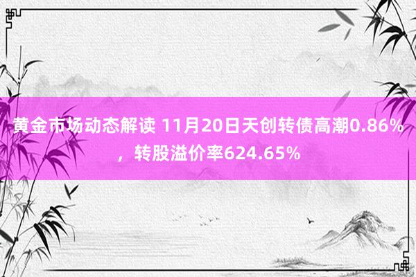 黄金市场动态解读 11月20日天创转债高潮0.86%，转股溢价率624.65%