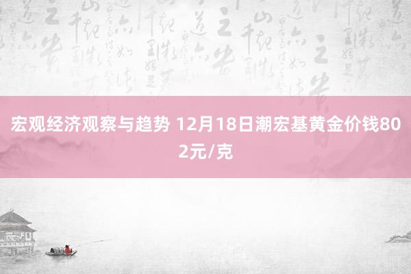 宏观经济观察与趋势 12月18日潮宏基黄金价钱802元/克