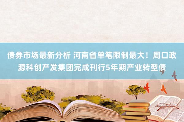 债券市场最新分析 河南省单笔限制最大！周口政源科创产发集团完成刊行5年期产业转型债