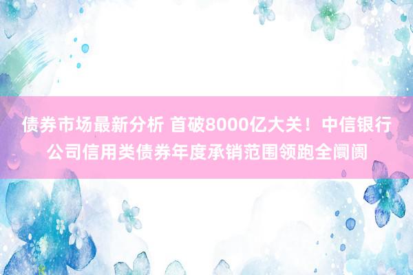 债券市场最新分析 首破8000亿大关！中信银行公司信用类债券年度承销范围领跑全阛阓