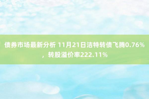 债券市场最新分析 11月21日洁特转债飞腾0.76%，转股溢价率222.11%