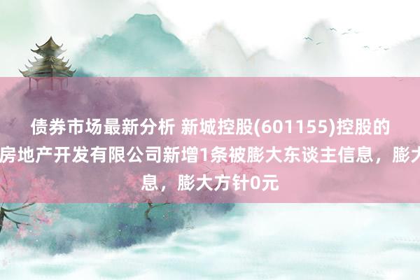 债券市场最新分析 新城控股(601155)控股的昆明悦宸房地产开发有限公司新增1条被膨大东谈主信息，膨大方针0元