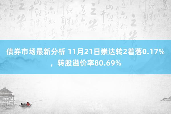 债券市场最新分析 11月21日崇达转2着落0.17%，转股溢价率80.69%