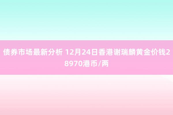 债券市场最新分析 12月24日香港谢瑞麟黄金价钱28970港币/两