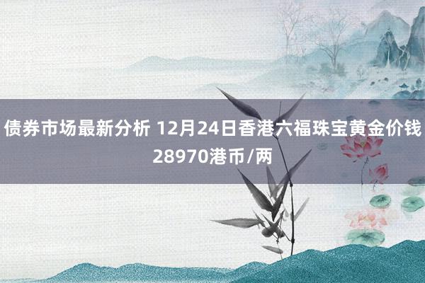 债券市场最新分析 12月24日香港六福珠宝黄金价钱28970港币/两