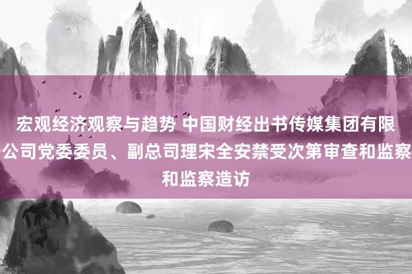 宏观经济观察与趋势 中国财经出书传媒集团有限职守公司党委委员、副总司理宋全安禁受次第审查和监察造访