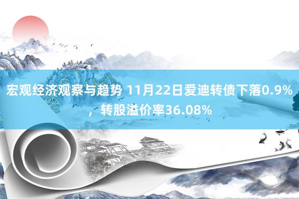 宏观经济观察与趋势 11月22日爱迪转债下落0.9%，转股溢价率36.08%