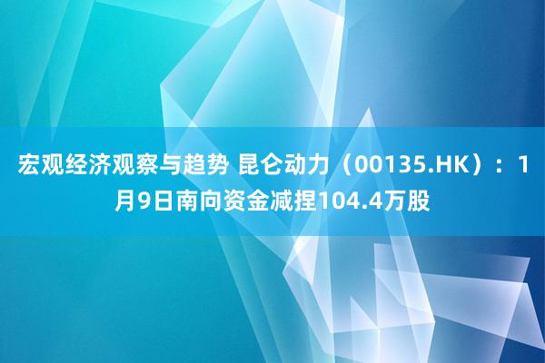 宏观经济观察与趋势 昆仑动力（00135.HK）：1月9日南向资金减捏104.4万股