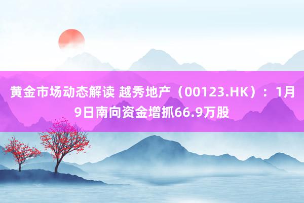 黄金市场动态解读 越秀地产（00123.HK）：1月9日南向资金增抓66.9万股