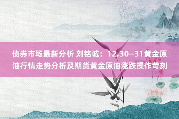 债券市场最新分析 刘铭诚：12.30—31黄金原油行情走势分析及期货黄金原油涨跌操作苛刻