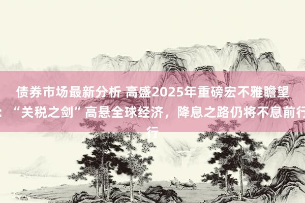 债券市场最新分析 高盛2025年重磅宏不雅瞻望：“关税之剑”高悬全球经济，降息之路仍将不息前行