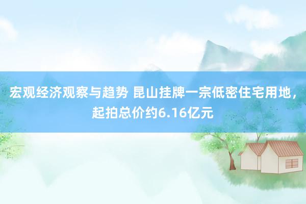 宏观经济观察与趋势 昆山挂牌一宗低密住宅用地，起拍总价约6.16亿元