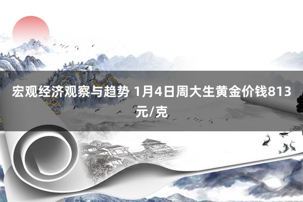 宏观经济观察与趋势 1月4日周大生黄金价钱813元/克