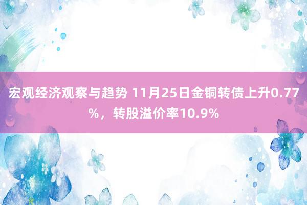 宏观经济观察与趋势 11月25日金铜转债上升0.77%，转股溢价率10.9%