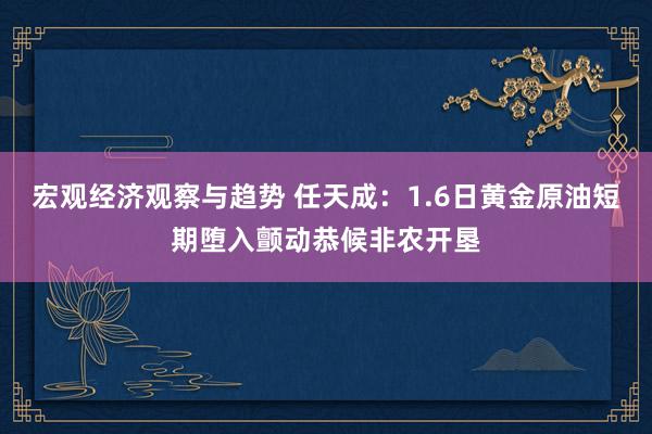 宏观经济观察与趋势 任天成：1.6日黄金原油短期堕入颤动恭候非农开垦