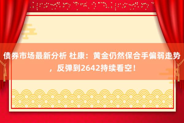 债券市场最新分析 杜康：黄金仍然保合手偏弱走势，反弹到2642持续看空！