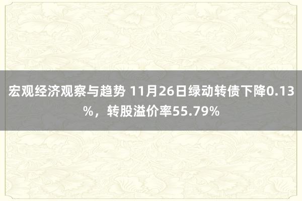 宏观经济观察与趋势 11月26日绿动转债下降0.13%，转股溢价率55.79%