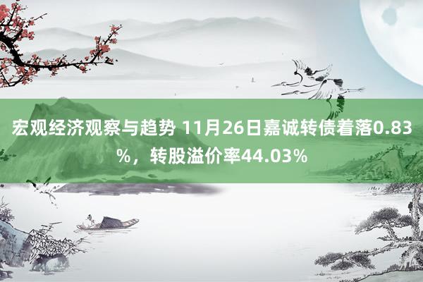 宏观经济观察与趋势 11月26日嘉诚转债着落0.83%，转股溢价率44.03%