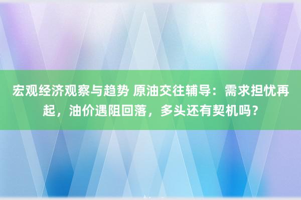 宏观经济观察与趋势 原油交往辅导：需求担忧再起，油价遇阻回落，多头还有契机吗？