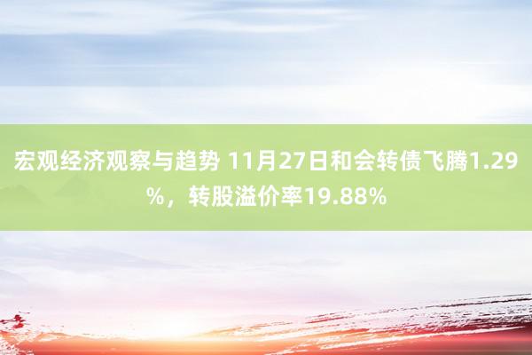 宏观经济观察与趋势 11月27日和会转债飞腾1.29%，转股溢价率19.88%