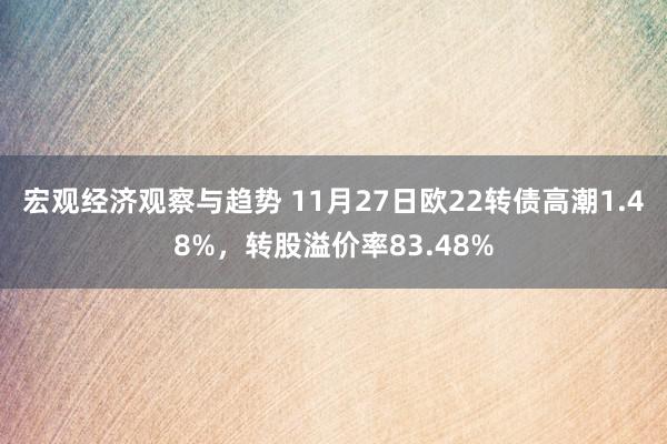 宏观经济观察与趋势 11月27日欧22转债高潮1.48%，转股溢价率83.48%