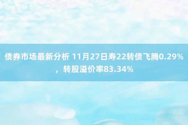 债券市场最新分析 11月27日寿22转债飞腾0.29%，转股溢价率83.34%