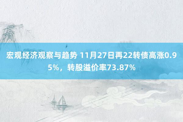 宏观经济观察与趋势 11月27日再22转债高涨0.95%，转股溢价率73.87%