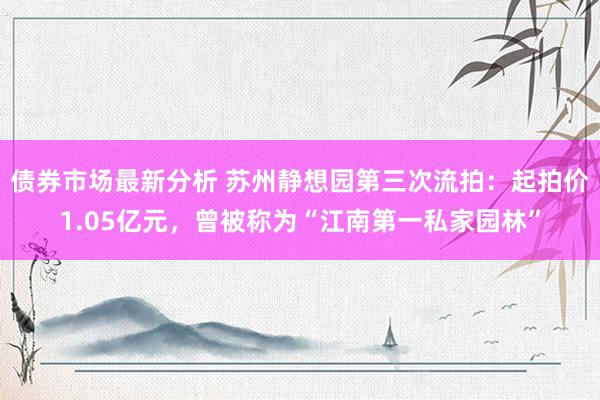 债券市场最新分析 苏州静想园第三次流拍：起拍价1.05亿元，曾被称为“江南第一私家园林”