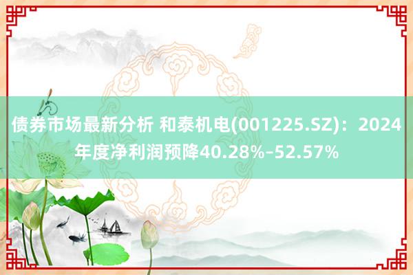 债券市场最新分析 和泰机电(001225.SZ)：2024年度净利润预降40.28%–52.57%