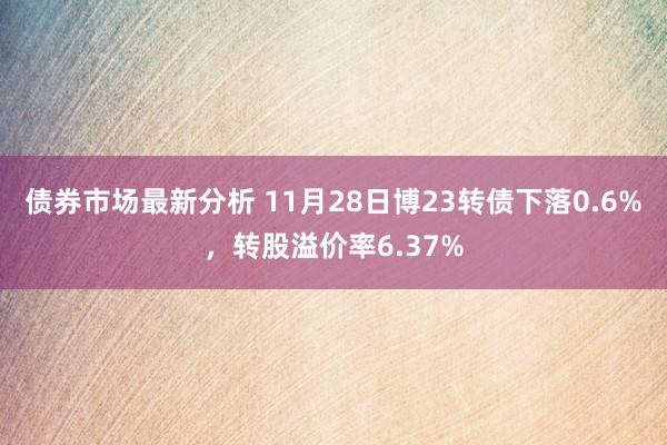 债券市场最新分析 11月28日博23转债下落0.6%，转股溢价率6.37%