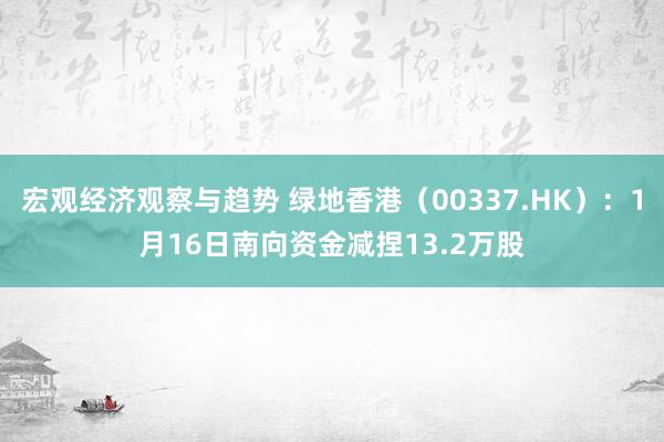 宏观经济观察与趋势 绿地香港（00337.HK）：1月16日南向资金减捏13.2万股