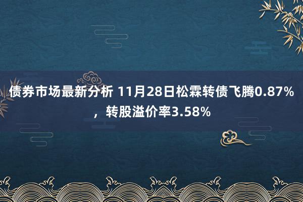 债券市场最新分析 11月28日松霖转债飞腾0.87%，转股溢价率3.58%