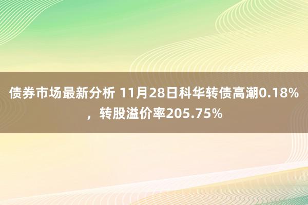 债券市场最新分析 11月28日科华转债高潮0.18%，转股溢价率205.75%