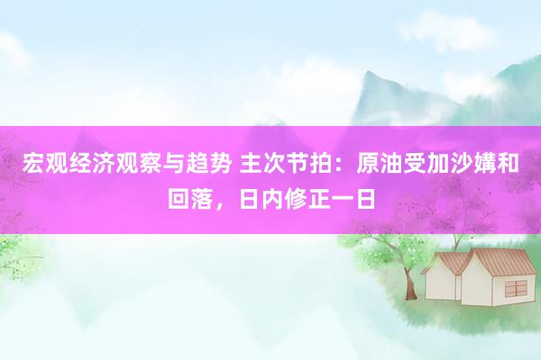 宏观经济观察与趋势 主次节拍：原油受加沙媾和回落，日内修正一日