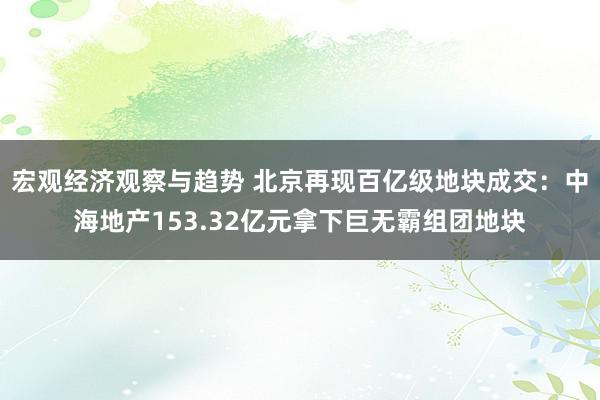 宏观经济观察与趋势 北京再现百亿级地块成交：中海地产153.32亿元拿下巨无霸组团地块