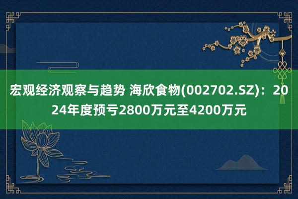 宏观经济观察与趋势 海欣食物(002702.SZ)：2024年度预亏2800万元至4200万元