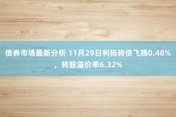 债券市场最新分析 11月29日利扬转债飞腾0.48%，转股溢价率6.32%