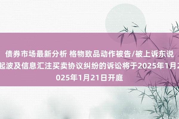 债券市场最新分析 格物致品动作被告/被上诉东说念主的1起波及信息汇注买卖协议纠纷的诉讼将于2025年1月21日开庭