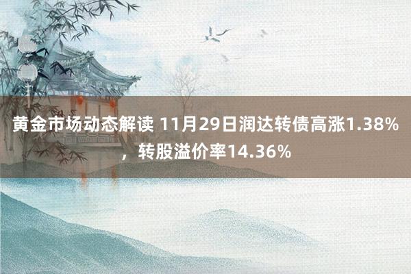 黄金市场动态解读 11月29日润达转债高涨1.38%，转股溢价率14.36%