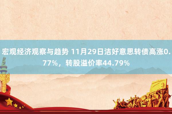 宏观经济观察与趋势 11月29日洁好意思转债高涨0.77%，转股溢价率44.79%