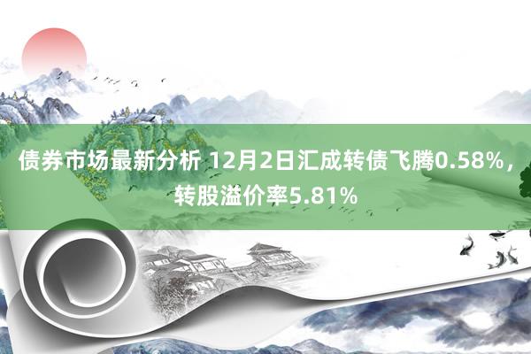 债券市场最新分析 12月2日汇成转债飞腾0.58%，转股溢价率5.81%