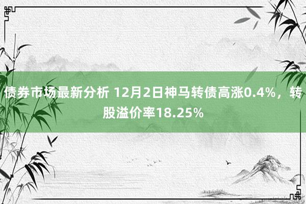 债券市场最新分析 12月2日神马转债高涨0.4%，转股溢价率18.25%