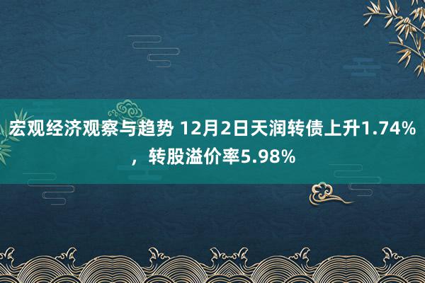 宏观经济观察与趋势 12月2日天润转债上升1.74%，转股溢价率5.98%