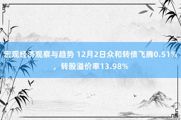 宏观经济观察与趋势 12月2日众和转债飞腾0.51%，转股溢价率13.98%