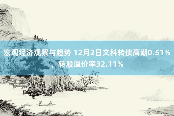 宏观经济观察与趋势 12月2日文科转债高潮0.51%，转股溢价率32.11%