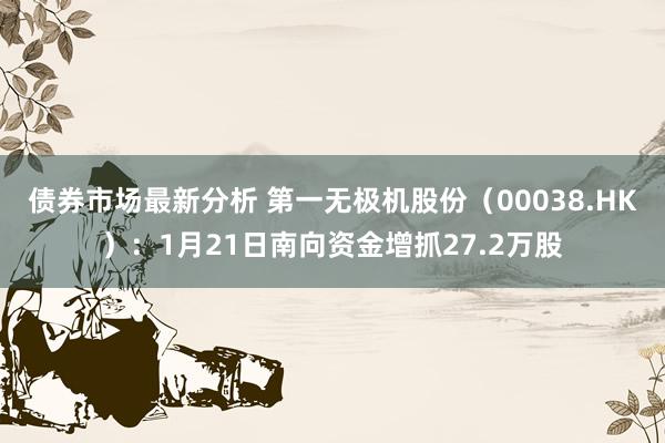 债券市场最新分析 第一无极机股份（00038.HK）：1月21日南向资金增抓27.2万股