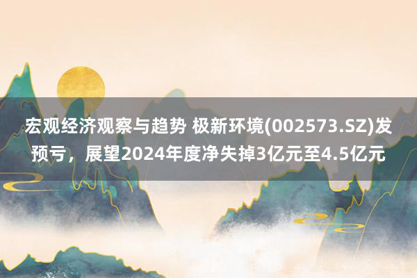 宏观经济观察与趋势 极新环境(002573.SZ)发预亏，展望2024年度净失掉3亿元至4.5亿元