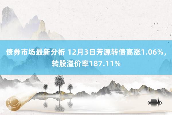 债券市场最新分析 12月3日芳源转债高涨1.06%，转股溢价率187.11%