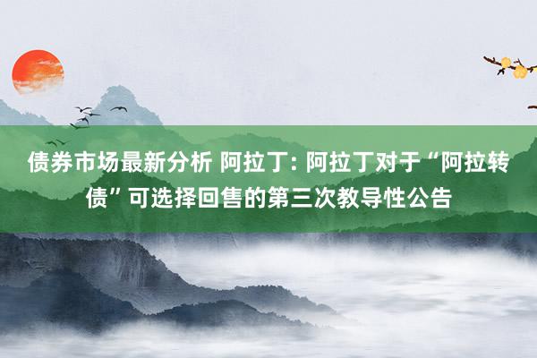 债券市场最新分析 阿拉丁: 阿拉丁对于“阿拉转债”可选择回售的第三次教导性公告